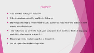 FOLLOW UP
 It is a important part of good workshop.
 Effectiveness is ascertained by an objective follow up.
 The trainees are asked to continue their task and examine its work ability and inability in their
working setup (institutions).
 The participants are invited to meet again and present their institutions feedback regarding
applicability of the topic or new practices.
 They may give some practical suggestion in this context.
 And last report of the workshop is prepared.
 