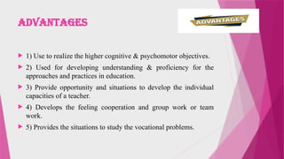 Advantages
 1) Use to realize the higher cognitive & psychomotor objectives.
 2) Used for developing understanding & proficiency for the
approaches and practices in education.
 3) Provide opportunity and situations to develop the individual
capacities of a teacher.
 4) Develops the feeling cooperation and group work or team
work.
 5) Provides the situations to study the vocational problems.
 