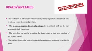 Disadvantages
 The workshops in education workshop on any theme or problem. are seminar-cum-
workshop on any theme and problem.
 The in-service teachers do not take interest to understands and use the new
practices in their classrooms.
 The workshop can not be organized for large group so that large number of
persons are trained.
 The teachers do not take interest in practical work or to do something in productive
form.
 