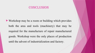 Conclusion
 Workshop may be a room or building which provides
both the area and tools (machinery) that may be
required for the manufacture of repair manufactured
goods. Workshop were the only places of production
until the advent of industrialization and factory.
 