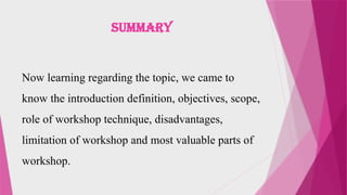 SUMMARY
Now learning regarding the topic, we came to
know the introduction definition, objectives, scope,
role of workshop technique, disadvantages,
limitation of workshop and most valuable parts of
workshop.
 