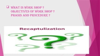  What is work shop ?
Objectives of work shop ?
phasis and procedure ?
 