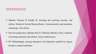 REFERANCES
 Shankar Narayan B Sindhu B. learning and teaching nursing. 2nd
edition. Sharma k Suresh Sharma Reena. Communication and education
technology. 2nd edition.
 Elsevier publication. Bhaskar Raj D. Elikolani Bhaskar Nima .textbook
of nursing education.2nd edition. Emes's publications.
 BT Mahanthappa; nursing education; 2nd education; publish by Jaypee
brothers' medical publisher.
 