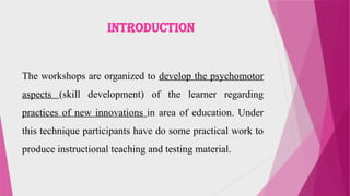 INTRODUCTION
The workshops are organized to develop the psychomotor
aspects (skill development) of the learner regarding
practices of new innovations in area of education. Under
this technique participants have do some practical work to
produce instructional teaching and testing material.
 