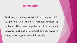 DEFINITION
Workshop is defined as assembled group of 10 to
25 persons who share a common interest or
problem. They meet together to improve their
individual and skill of a subject through intensive
study, research, practice and discussion.
 