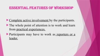 ESSENTIAL FEATURES OF WORKSHOP
 Complete active involvement by the participants.
 The whole point of attention is to work and learn
from practical experiences.
 Participants may have to work as reporters or a
leader.
 