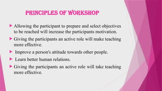 PRINCIPLES OF WORKSHOP
 Allowing the participant to prepare and select objectives
to be reached will increase the participants motivation.
 Giving the participants an active role will make teaching
more effective.
 Improve a person's attitude towards other people.
 Learn better human relations.
 Giving the participants an active role will take teaching
more effective.
 