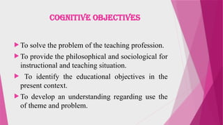 COGNITIVE OBJECTIVES
 To solve the problem of the teaching profession.
 To provide the philosophical and sociological for
instructional and teaching situation.
 To identify the educational objectives in the
present context.
 To develop an understanding regarding use the
of theme and problem.
 