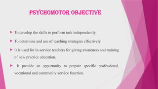 Psychomotor Objective
 To develop the skills to perform task independently
 To determine and use of teaching strategies effectively
 It is used for in-service teachers for giving awareness and training
of new practice education.
 It provide an opportunity to prepare specific professional,
vocational and community service function.
 