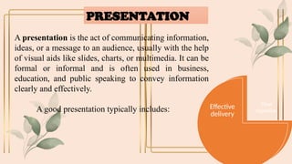PRESENTATION
A presentation is the act of communicating information,
ideas, or a message to an audience, usually with the help
of visual aids like slides, charts, or multimedia. It can be
formal or informal and is often used in business,
education, and public speaking to convey information
clearly and effectively.
A good presentation typically includes:
Clear
objective
Engaging
content
Effective
delivery
 