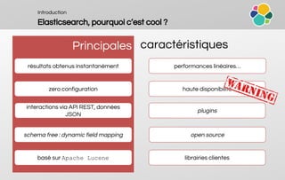 Introduction
Elasticsearch, pourquoi c’est cool ?
Principales caractéristiques
résultats obtenus instantanément performances linéaires…
haute disponibilité
interactions via API REST, données
JSON
librairies clientes
open source
zero configuration
schema free : dynamic field mapping
basé sur Apache Lucene
plugins
 