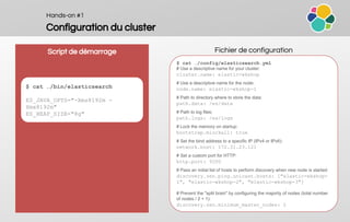 Hands-on #1
Configuration du cluster
Script de démarrage Fichier de configuration
$ cat …/config/elasticsearch.yml
# Use a descriptive name for your cluster:
cluster.name: elastic-wkshop
# Use a descriptive name for the node:
node.name: elastic-wkshop-1
# Path to directory where to store the data:
path.data: /es/data
# Path to log files:
path.logs: /es/logs
# Lock the memory on startup:
bootstrap.mlockall: true
# Set the bind address to a specific IP (IPv4 or IPv6):
network.host: 172.31.23.121
# Set a custom port for HTTP:
http.port: 9200
# Pass an initial list of hosts to perform discovery when new node is started:
discovery.zen.ping.unicast.hosts: ["elastic-wkshop-
1", "elastic-wkshop-2", "elastic-wkshop-3"]
# Prevent the "split brain" by configuring the majority of nodes (total number
of nodes / 2 + 1):
discovery.zen.minimum_master_nodes: 2
$ cat …/bin/elasticsearch
ES_JAVA_OPTS="-Xms8192m -
Xmx8192m"
ES_HEAP_SIZE="8g"
 