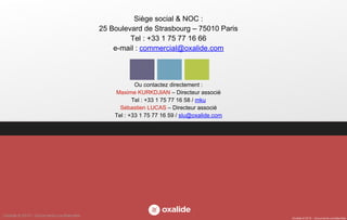 Oxalide © 2015 – Documents confidentiels
Ou contactez directement :
Maxime KURKDJIAN – Directeur associé
Tel : +33 1 75 77 16 58 / mku
Sébastien LUCAS – Directeur associé
Tel : +33 1 75 77 16 59 / slu@oxalide.com
Siège social & NOC :
25 Boulevard de Strasbourg – 75010 Paris
Tel : +33 1 75 77 16 66
e-mail : commercial@oxalide.com
Oxalide © 2015 – Documents confidentiels
 