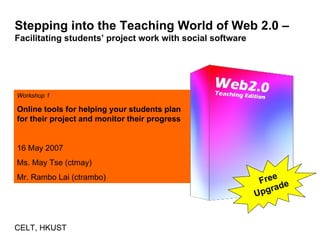 Stepping into the Teaching World of Web 2.0 –  Facilitating students’ project work with social software Workshop 1 Online tools for helping your students plan for their project and monitor their progress 16 May 2007 Ms. May Tse (ctmay) Mr. Rambo Lai (ctrambo) CELT, HKUST Free Upgrade 