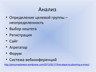 Анализ
 • Определение целевой группы –
   неопределенность
 • Выбор хештега
 • Регистрация
 • Сайт
 • Агрегатор
 • Форум
 • Система вебконференций
http://jennymackness.wordpress.com/2012/02/17/first-steps-to-planning-a-mooc/
 