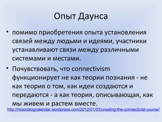 Опыт Даунса
• помимо приобретения опыта установления
  связей между людьми и идеями, участники
  устанавливают связи между различными
  системами и местами.
• Почувствовать, что connectivism
  функционирует не как теории познания - не
  как теория о том, как идеи создаются и
  передаются - а как теория, описывающая, как
  мы живем и растем вместе.
http://moocblogcalendar.wordpress.com/2012/01/03/creating-the-connectivist-course/
 