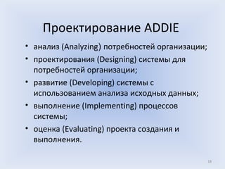 Проектирование ADDIE
• анализ (Analyzing) потребностей организации;
• проектирования (Designing) системы для
  потребностей организации;
• развитие (Developing) системы с
  использованием анализа исходных данных;
• выполнение (Implementing) процессов
  системы;
• оценка (Evaluating) проекта создания и
  выполнения.

                                                 18
 