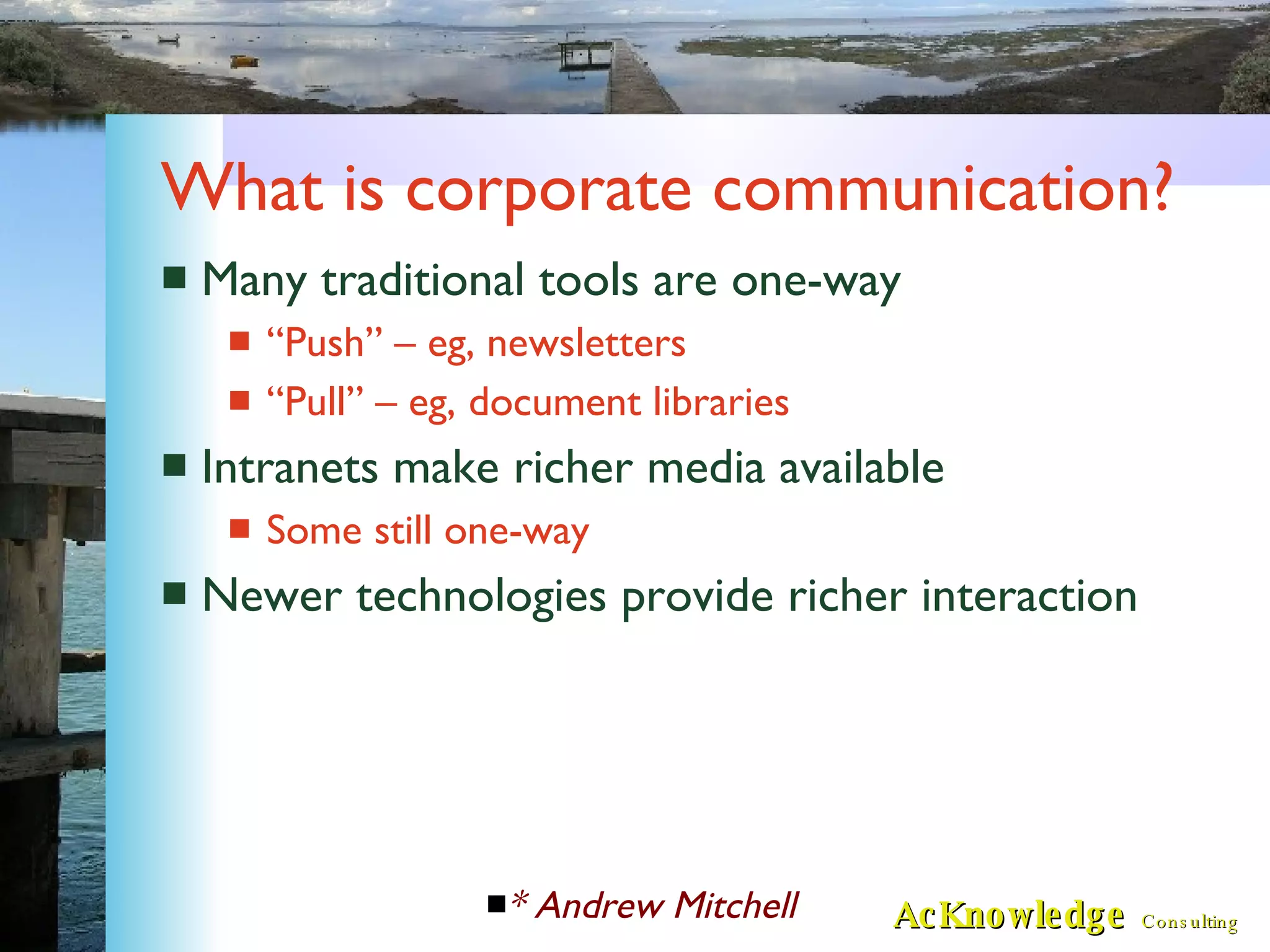 What is corporate communication? Many traditional tools are one-way “Push” – eg, newsletters “Pull” – eg, document libraries Intranets make richer media available Some still one-way Newer technologies provide richer interaction * Andrew Mitchell 