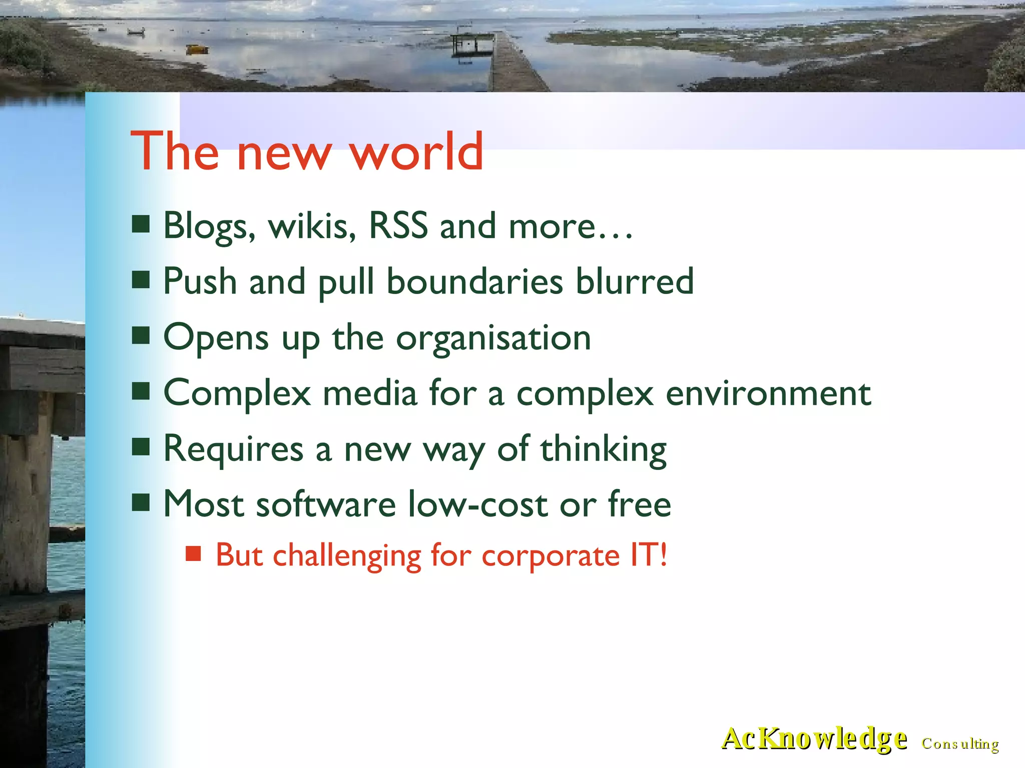 The new world Blogs, wikis, RSS and more… Push and pull boundaries blurred Opens up the organisation Complex media for a complex environment Requires a new way of thinking Most software low-cost or free But challenging for corporate IT! 
