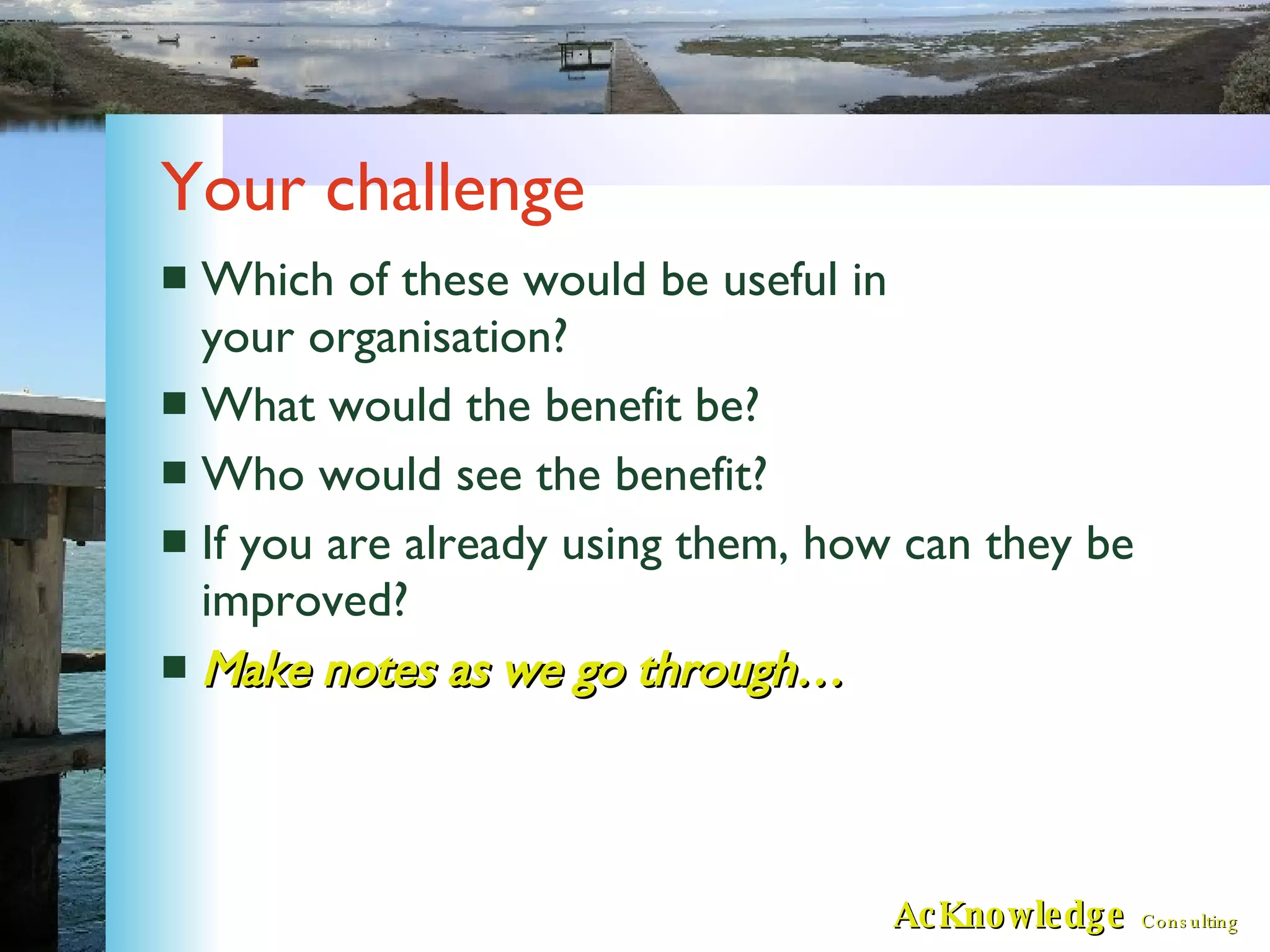 Your challenge Which of these would be useful in your organisation? What would the benefit be? Who would see the benefit? If you are already using them, how can they be improved? Make notes as we go through… 