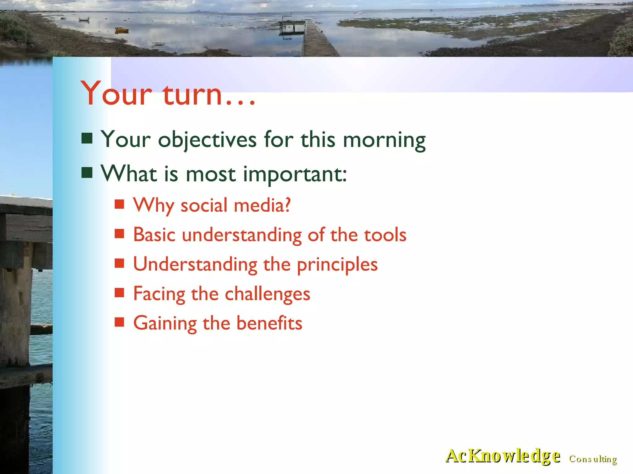 Your turn… Your objectives for this morning What is most important: Why social media? Basic understanding of the tools Understanding the principles Facing the challenges Gaining the benefits 