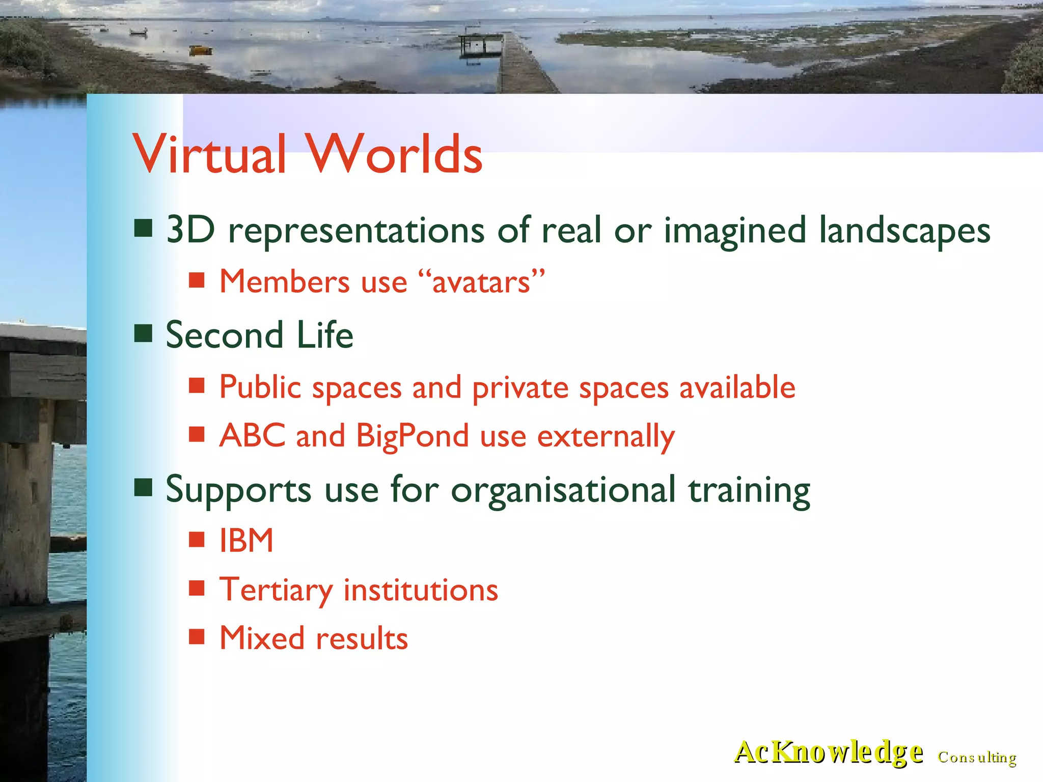 Virtual Worlds 3D representations of real or imagined landscapes Members use “avatars” Second Life Public spaces and private spaces available ABC and BigPond use externally Supports use for organisational training IBM Tertiary institutions Mixed results 