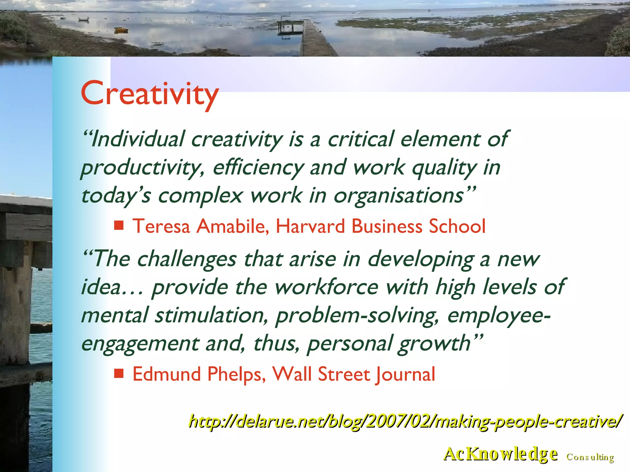 Creativity “ Individual creativity is a critical element of productivity, efficiency and work quality in today’s complex work in organisations” Teresa Amabile, Harvard Business School  “ The challenges that arise in developing a new idea… provide the workforce with high levels of mental stimulation, problem-solving, employee-engagement and, thus, personal growth” Edmund Phelps, Wall Street Journal http://delarue.net/blog/2007/02/making-people-creative/ 