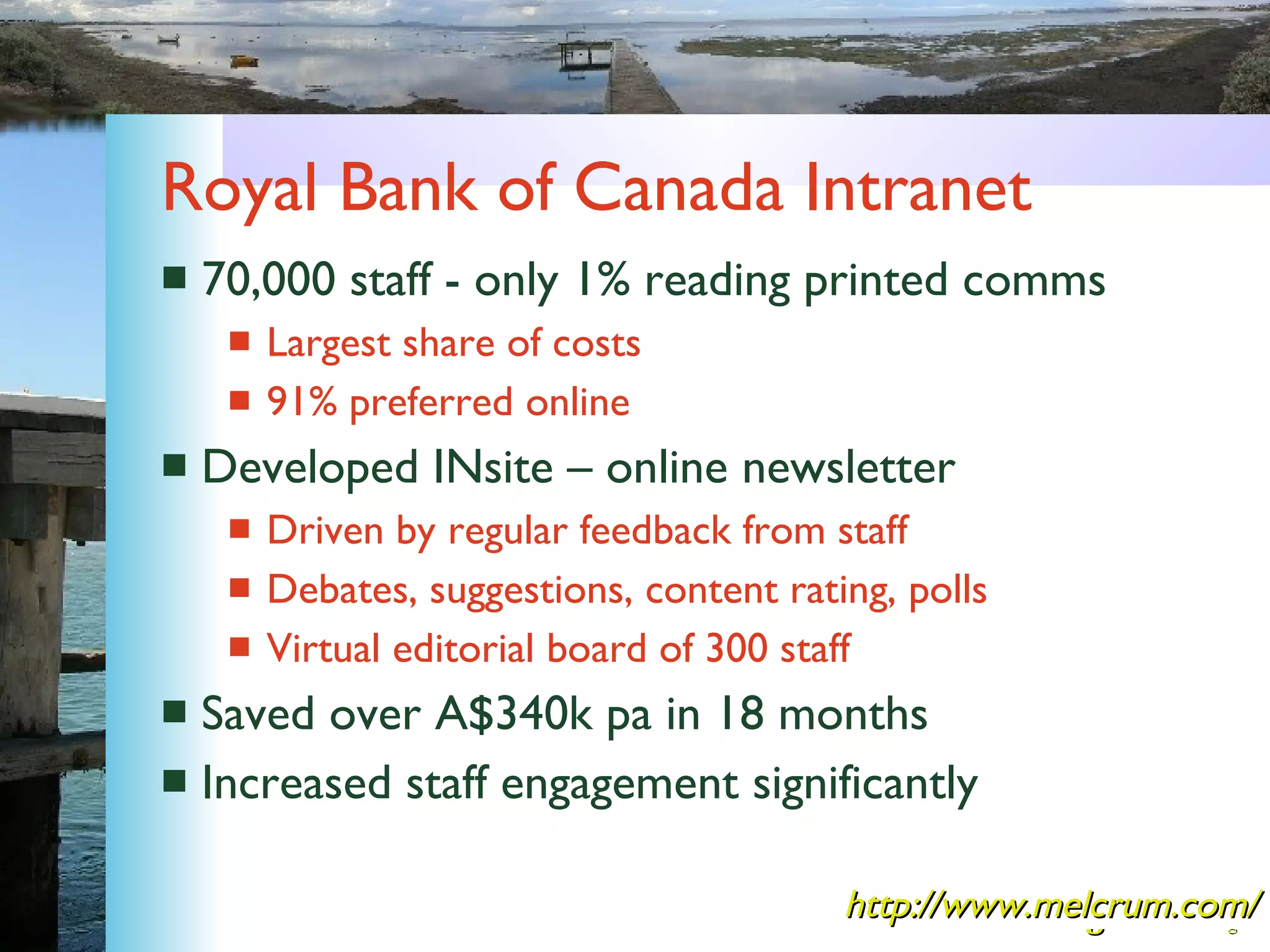 Royal Bank of Canada Intranet 70,000 staff - only 1% reading printed comms Largest share of costs 91% preferred online Developed INsite – online newsletter Driven by regular feedback from staff Debates, suggestions, content rating, polls Virtual editorial board of 300 staff Saved over A$340k pa in 18 months Increased staff engagement significantly http://www.melcrum.com/ 