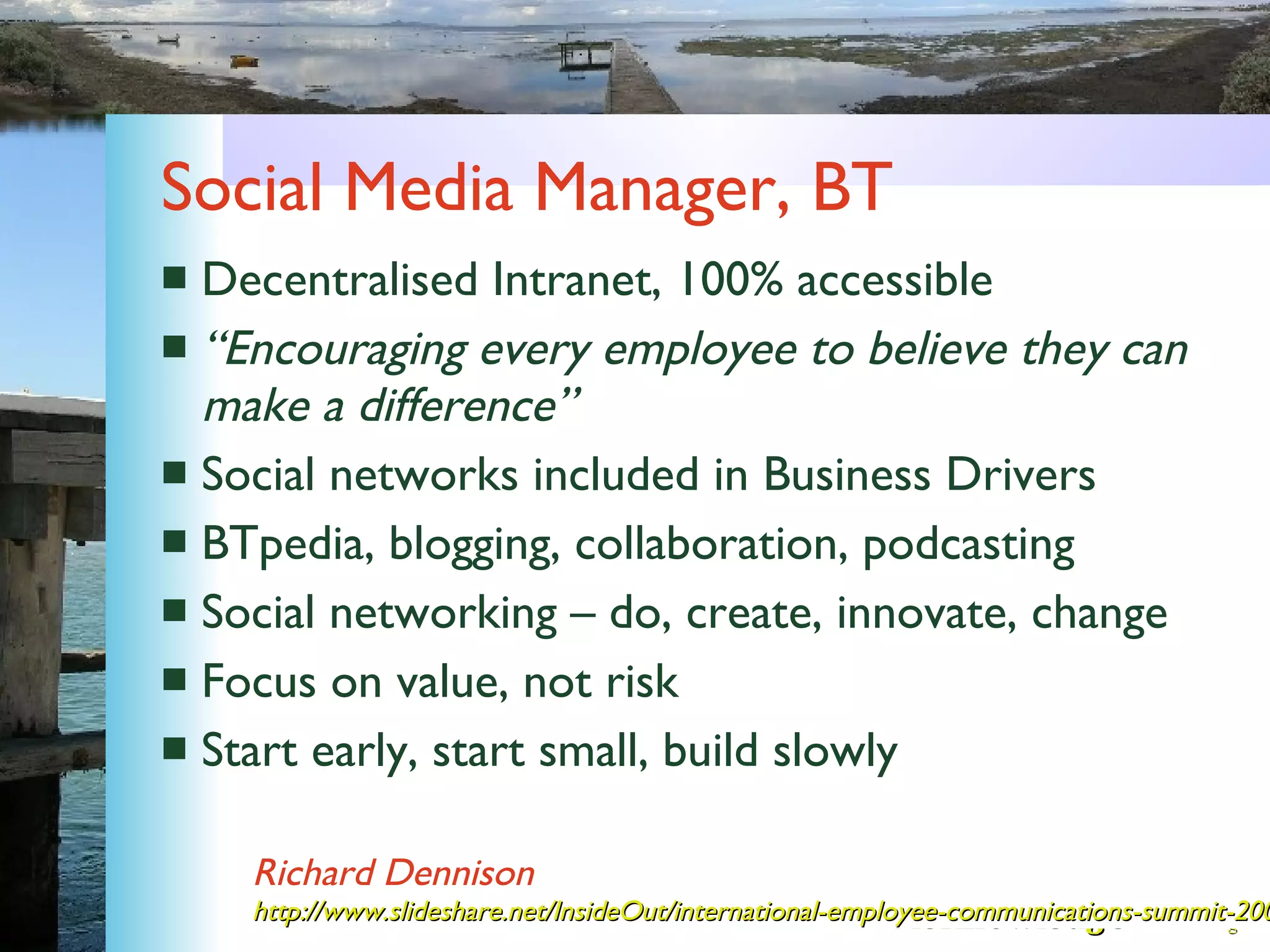 Social Media Manager, BT Decentralised Intranet, 100% accessible “ Encouraging every employee to believe they can make a difference” Social networks included in Business Drivers BTpedia, blogging, collaboration, podcasting Social networking – do, create, innovate, change Focus on value, not risk Start early, start small, build slowly Richard Dennison http://www.slideshare.net/InsideOut/international-employee-communications-summit-2008 