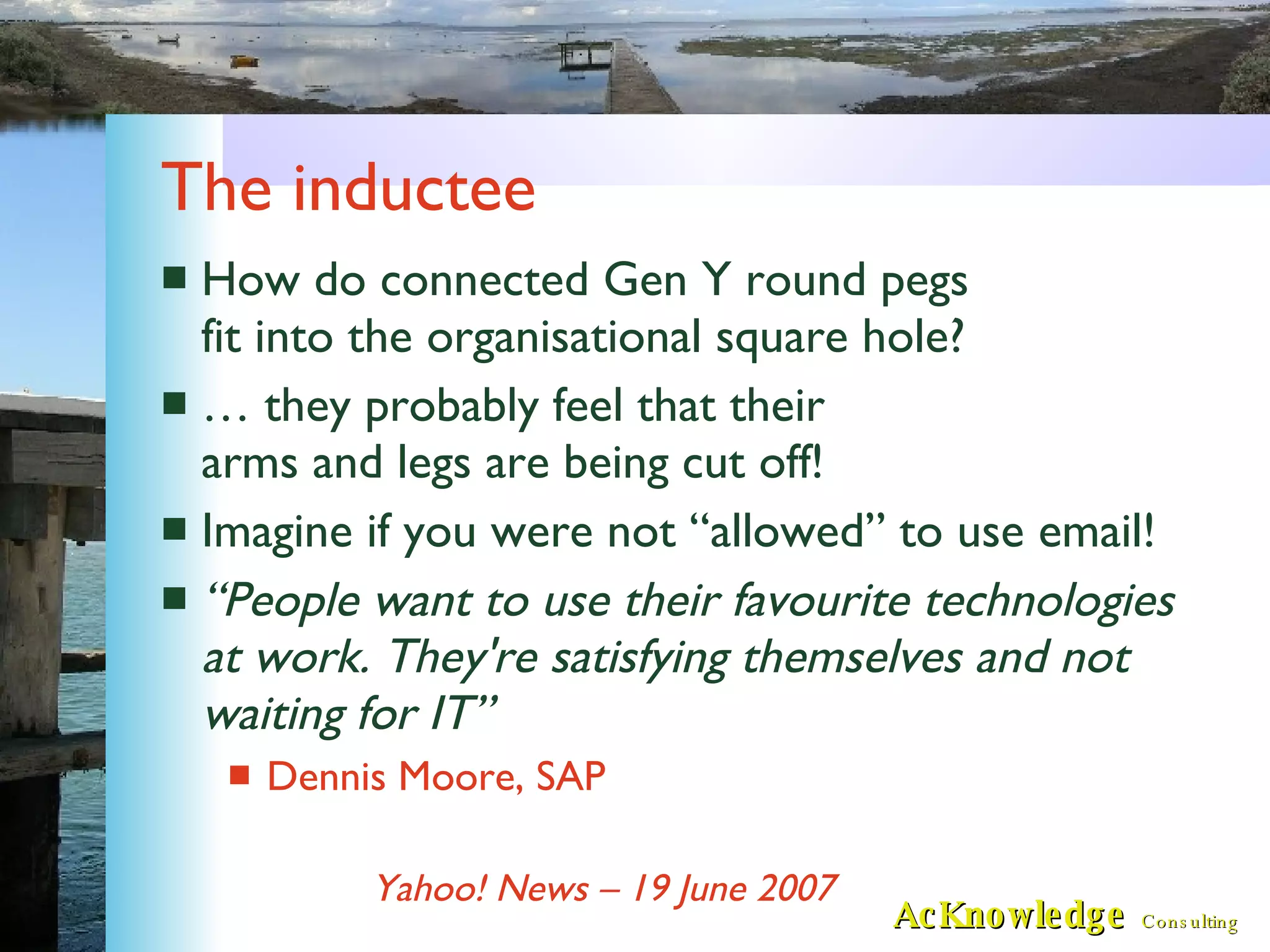 The inductee How do connected Gen Y round pegs fit into the organisational square hole? … they probably feel that their arms and legs are being cut off! Imagine if you were not “allowed” to use email! “ People want to use their favourite technologies at work. They're satisfying themselves and not waiting for IT” Dennis Moore, SAP Yahoo! News – 19 June 2007 