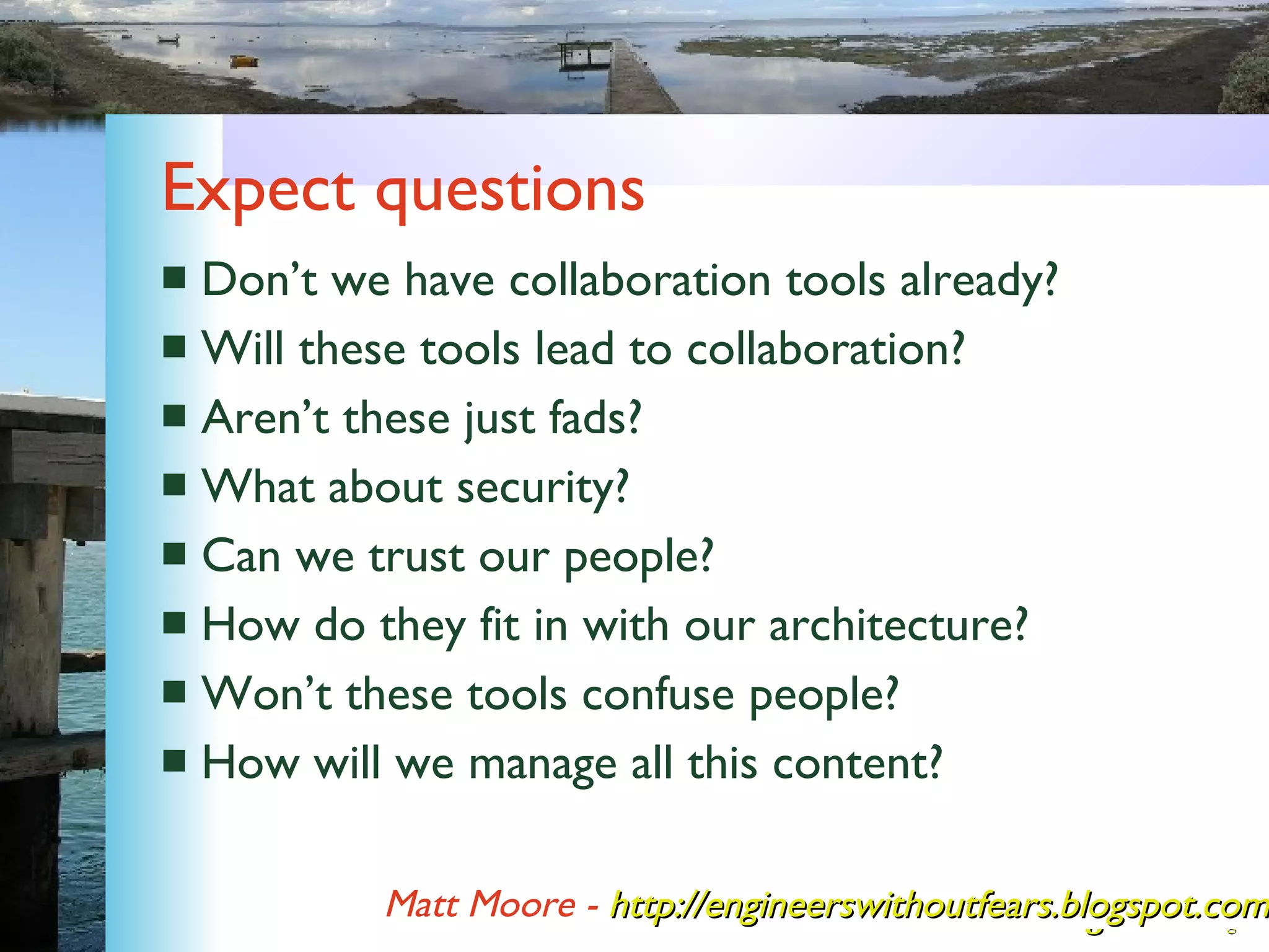 Expect questions Don’t we have collaboration tools already? Will these tools lead to collaboration? Aren’t these just fads? What about security? Can we trust our people? How do they fit in with our architecture? Won’t these tools confuse people? How will we manage all this content? Matt Moore -   http://engineerswithoutfears.blogspot.com/ 