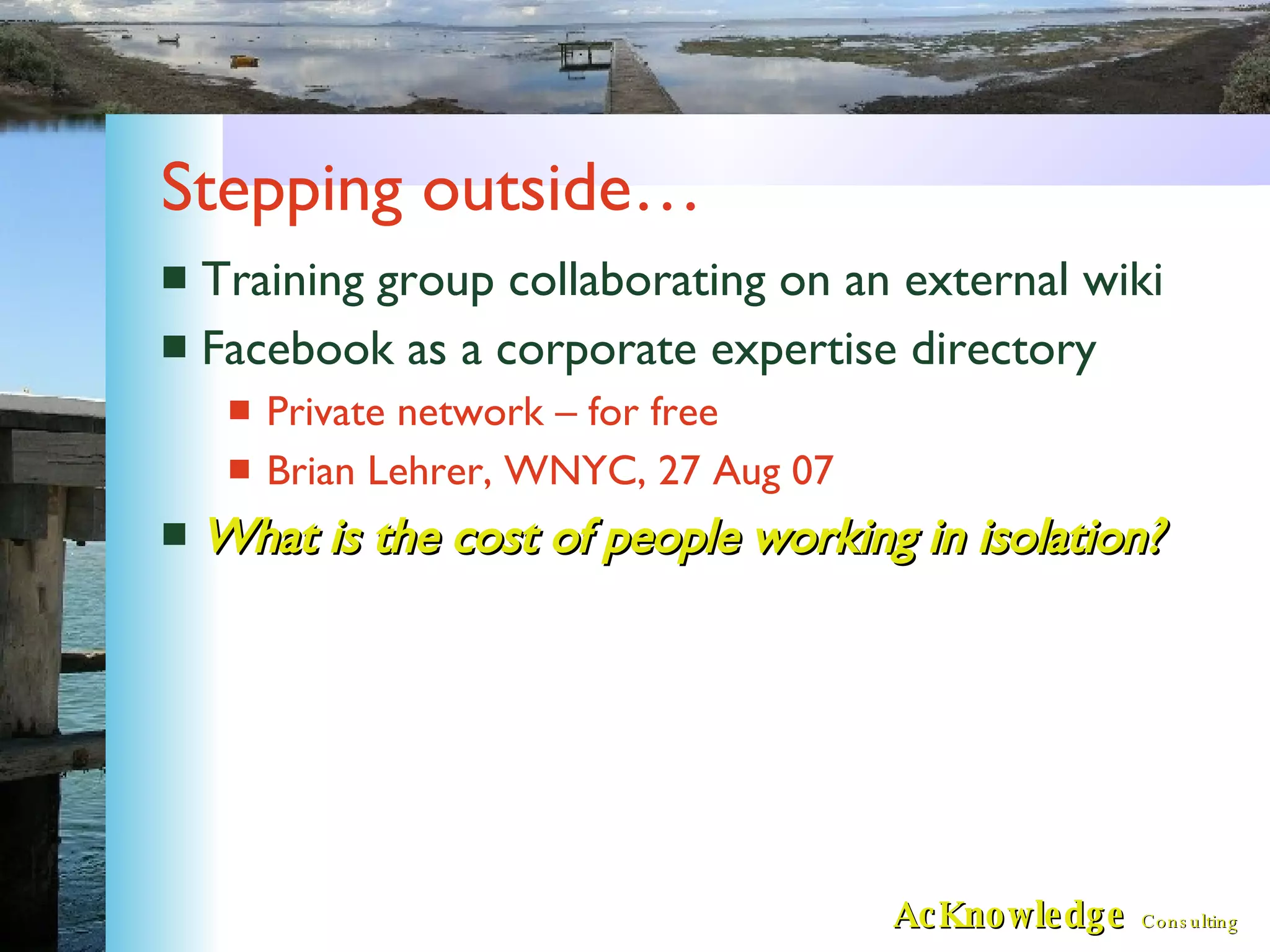 Stepping outside… Training group collaborating on an external wiki Facebook as a corporate expertise directory Private network – for free Brian Lehrer, WNYC, 27 Aug 07 What is the cost of people working in isolation? 