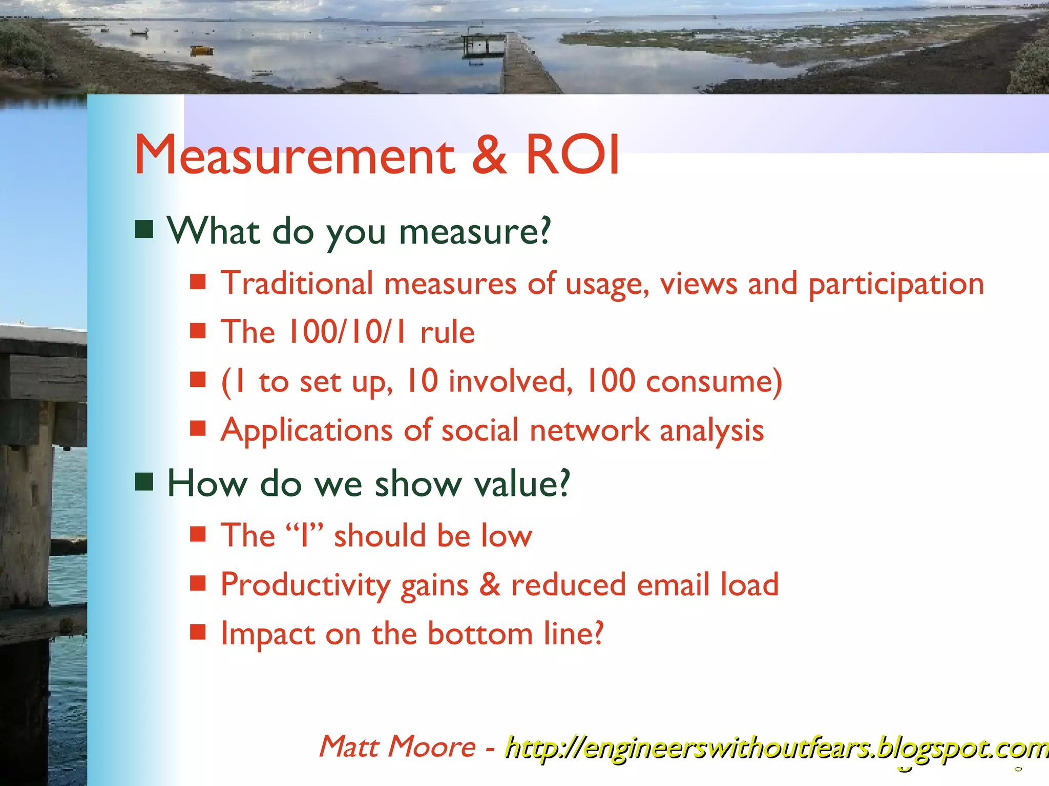 Measurement & ROI What do you measure? Traditional measures of usage, views and participation The 100/10/1 rule  (1 to set up, 10 involved, 100 consume) Applications of social network analysis How do we show value? The “I” should be low Productivity gains & reduced email load Impact on the bottom line? Matt Moore -   http://engineerswithoutfears.blogspot.com/ 