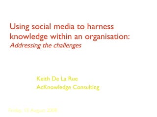 Using social media to harness knowledge within an organisation:  Addressing the challenges Keith De La Rue AcKnowledge Consulting Friday, 15 August 2008 