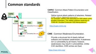Common standards
Platform 02
Impact 01
CVSS
CAPEC
09
Impact 02
Config
Platform 01
CPE
CCE
Attack
Vulnerability 01
Vulnerability 02
CVE
CWE
Config
Weakness
https://cwe.mitre.org/
CWE : Common Weakness Enumeration.
Provide a structured list of clearly defined
software and hardware weaknesses. A weakness
isn’t a vulnerability by all means; however,
weaknesses may result in vulnerabilities. Unlike
CVE identifiers, CWE entries are fixed.
CAPEC: Common Attack Pattern Enumeration and
Classification.
Define typical attack patterns of attackers, Related
CWE entries, Potential mitigation
For example, CAPEC-245 describes an XSS attack using
doubled characters. The related software weakness is
“CWE-85: Doubled Character XSS Manipulations.”
http://capec.mitre.org
03
 