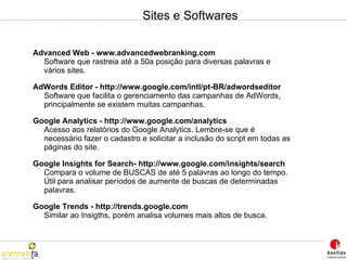 Sites e Softwares Advanced Web - www.advancedwebranking.com Software que rastreia até a 50a posição para diversas palavras e vários sites. AdWords Editor - http://www.google.com/intl/pt-BR/adwordseditor Software que facilita o gerenciamento das campanhas de AdWords, principalmente se existem muitas campanhas. Google Analytics - http://www.google.com/analytics Acesso aos relatórios do Google Analytics. Lembre-se que é necessário fazer o cadastro e solicitar a inclusão do script em todas as páginas do site. Google Insights for Search- http://www.google.com/insights/search  Compara o volume de BUSCAS de até 5 palavras ao longo do tempo. Útil para analisar períodos de aumente de buscas de determinadas palavras. Google Trends - http://trends.google.com  Similar ao Insigths, porém analisa volumes mais altos de busca. 