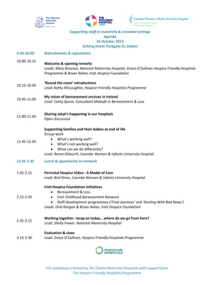 This workshop is hosted by the Dublin Maternity Hospitals with support from
The Hospice Friendly Hospitals Programme
Supporting staff in maternity & neonatal settings
Agenda
16 October 2013
Ashling Hotel, Parkgate St, Dublin
9.45-10.00 Refreshments & registration
10.00-10.15
Welcome & opening remarks
Leads: Mary Brosnan, National Maternity Hospital, Grace O’Sullivan Hospice Friendly Hospitals
Programme & Bryan Nolan, Irish Hospice Foundation
10.15-10.45
‘Round the room’ introductions
Lead: Kathy McLoughlin, Hospice Friendly Hospitals Programme
10.45-11.00
My vision of bereavement services in Ireland
Lead: Cathy Quinn, Consultant Midwife in Bereavement & Loss
11.00-11.45
Sharing what’s happening in our hospitals
Open discussion
11.45-12.45
Supporting families and their babies at end of life
Group work
 What’s working well?
 What’s not working well?
 What can we do differently?
Lead: Reene Dilworth, Coombe Women & Infants University Hospital
12.45-1.45 Lunch & opportunity to network
1.45-2.15 Perinatal Hospice Video - A Model of Care
Lead: Brid Shine, Coombe Women & Infants University Hospital
2.15-2.45
Irish Hospice Foundation initiatives
 Bereavement & Loss
 Irish Childhood Bereavement Network
 Staff development programmes (‘Final Journeys’ and ‘Dealing With Bad News’)
Leads: Orla Keegan & Bryan Nolan, Irish Hospice Foundation
2.45-3.15
Working together: recap on today… where do we go from here?
Lead: Sheila Power, National Maternity Hospital
3.15-3.30
Evaluation & close
Lead: Grace O’Sullivan, Hospice Friendly Hospitals Programme
 