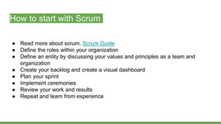 How to start with Scrum
● Read more about scrum. Scrum Guide
● Define the roles within your organization
● Define an entity by discussing your values and principles as a team and
organization
● Create your backlog and create a visual dashboard
● Plan your sprint
● Implement ceremonies
● Review your work and results
● Repeat and learn from experience
 