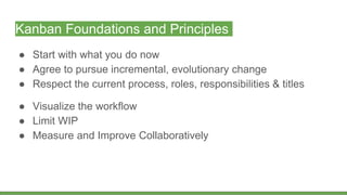 Kanban Foundations and Principles
● Start with what you do now
● Agree to pursue incremental, evolutionary change
● Respect the current process, roles, responsibilities & titles
● Visualize the workflow
● Limit WIP
● Measure and Improve Collaboratively
 