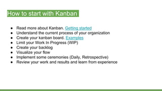 How to start with Kanban
● Read more about Kanban. Getting started
● Understand the current process of your organization
● Create your kanban board. Examples
● Limit your Work In Progress (WIP)
● Create your backlog
● Visualize your flow
● Implement some ceremonies (Daily, Retrospective)
● Review your work and results and learn from experience
 