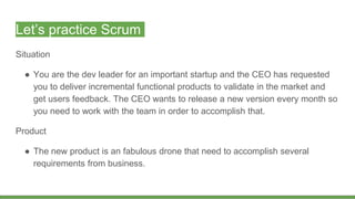 Let’s practice Scrum
Situation
● You are the dev leader for an important startup and the CEO has requested
you to deliver incremental functional products to validate in the market and
get users feedback. The CEO wants to release a new version every month so
you need to work with the team in order to accomplish that.
Product
● The new product is an fabulous drone that need to accomplish several
requirements from business.
 