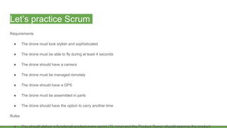 Let’s practice Scrum
Requirements
● The drone must look stylish and sophisticated
● The drone must be able to fly during at least 4 seconds
● The drone should have a camera
● The drone must be managed remotely
● The drone should have a GPS
● The drone must be assembled in parts
● The drone should have the option to carry another time
Rules
● You should deliver a functional product every sprint (15 mins) and the Product Owner should approve the product
 