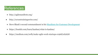 ● http://agilemanifesto.org/
● http://scrumtrainingseries.com/
● Steve Blank’s second commandment in his Manifesto for Customer Development
● https://leankit.com/learn/kanban/what-is-kanban/
● https://medium.com/swlh/make-agile-work-startups-e196d7cd2d28
References
 