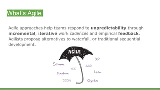 What’s Agile
Agile approaches help teams respond to unpredictability through
incremental, iterative work cadences and empirical feedback.
Agilists propose alternatives to waterfall, or traditional sequential
development.
 