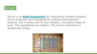 Scrum
Scrum is an Agile framework for completing complex projects.
Scrum originally was formalized for software development
projects, but it works well for any complex, innovative scope of
work. The possibilities are endless. The Scrum framework is
deceptively simple.
 