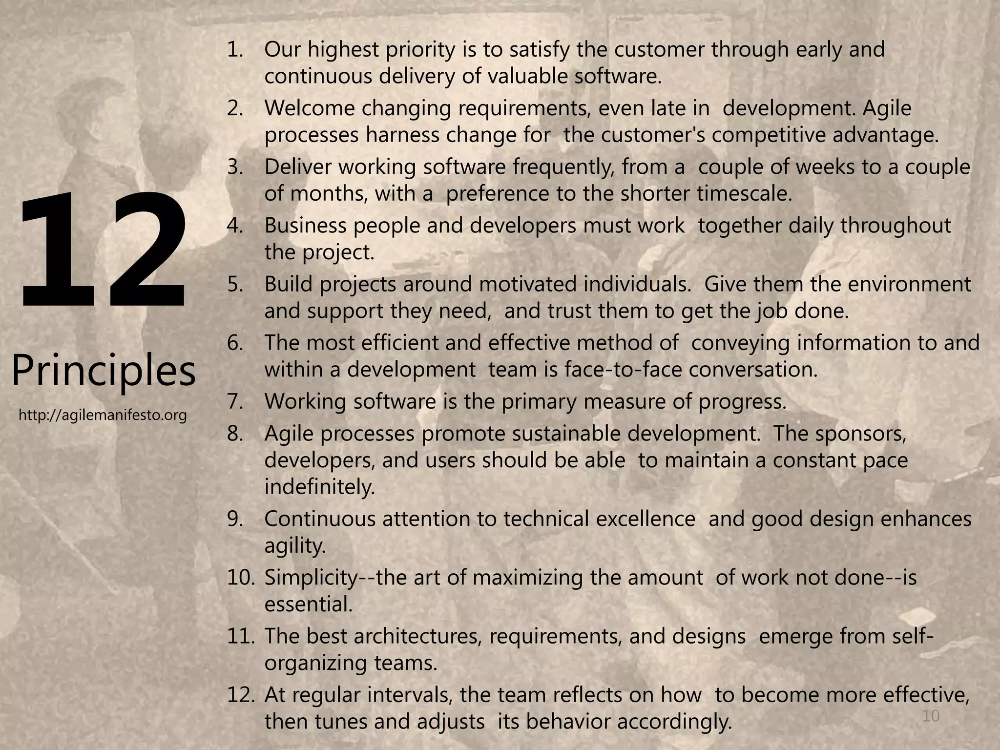 1. Our highest priority is to satisfy the customer through early and
                                continuous delivery of valuable software.
                            2. Welcome changing requirements, even late in development. Agile
                                processes harness change for the customer's competitive advantage.




12
                            3. Deliver working software frequently, from a couple of weeks to a couple
                                of months, with a preference to the shorter timescale.
                            4. Business people and developers must work together daily throughout
                                the project.
                            5. Build projects around motivated individuals. Give them the environment
                                and support they need, and trust them to get the job done.
                            6. The most efficient and effective method of conveying information to and
Principles                      within a development team is face-to-face conversation.
                            7. Working software is the primary measure of progress.
http://agilemanifesto.org
                            8. Agile processes promote sustainable development. The sponsors,
                                developers, and users should be able to maintain a constant pace
                                indefinitely.
                            9. Continuous attention to technical excellence and good design enhances
                                agility.
                            10. Simplicity--the art of maximizing the amount of work not done--is
                                essential.
                            11. The best architectures, requirements, and designs emerge from self-
                                organizing teams.
                            12. At regular intervals, the team reflects on how to become more effective,
                                then tunes and adjusts its behavior accordingly.                  10
 