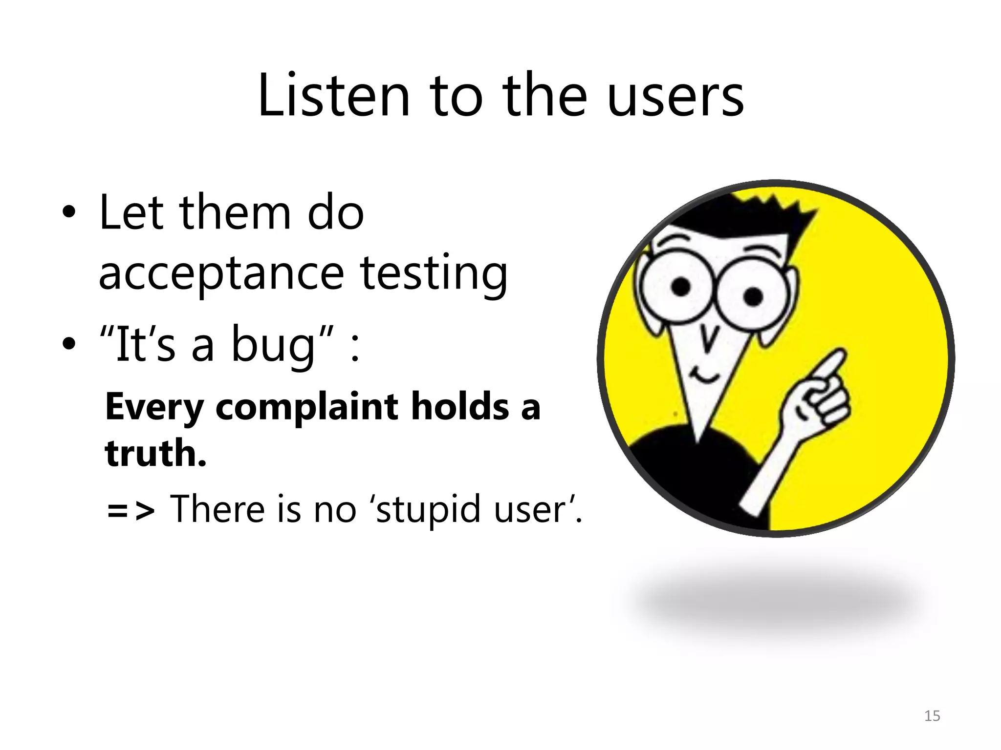 Listen to the users
• Let them do
  acceptance testing
• “It’s a bug” :
 Every complaint holds a
 truth.
 => There is no ‘stupid user’.




                                 15
 