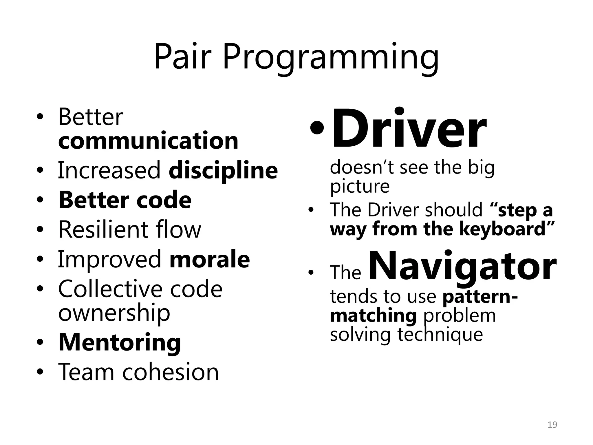 Pair Programming
• Better
  communication          •Driver
• Increased discipline     doesn’t see the big
                           picture
• Better code            • The Driver should “step a
• Resilient flow           way from the keyboard”
• Improved morale
• Collective code
                         • The Navigator
                           tends to use pattern-
  ownership                matching problem
• Mentoring                solving technique
• Team cohesion
                                                   19
 