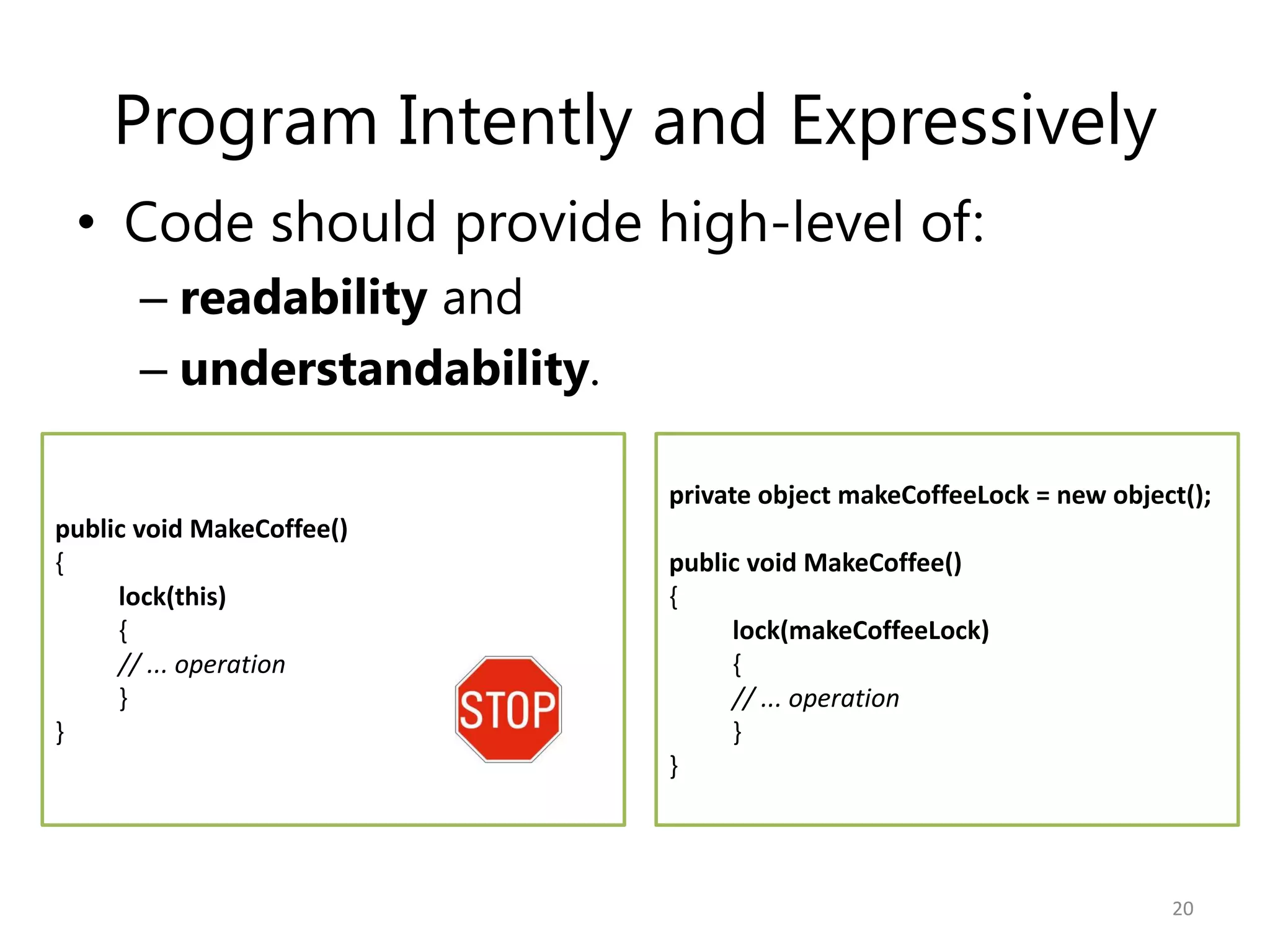 Program Intently and Expressively
 • Code should provide high-level of:
      – readability and
      – understandability.

                             private object makeCoffeeLock = new object();
public void MakeCoffee()
{                            public void MakeCoffee()
     lock(this)              {
     {                            lock(makeCoffeeLock)
     // ... operation             {
     }                            // ... operation
}                                 }
                             }



                                                                      20
 