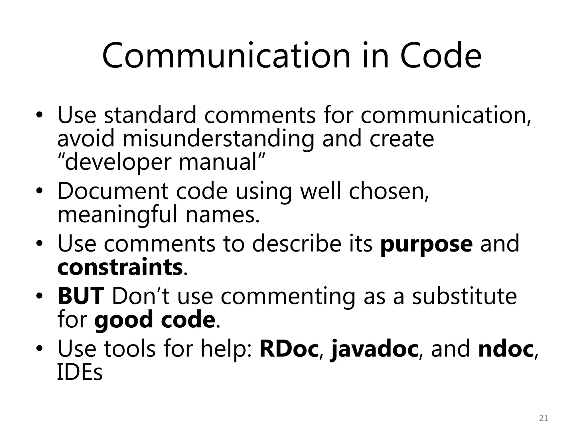 Communication in Code
• Use standard comments for communication,
  avoid misunderstanding and create
  “developer manual”
• Document code using well chosen,
  meaningful names.
• Use comments to describe its purpose and
  constraints.
• BUT Don’t use commenting as a substitute
  for good code.
• Use tools for help: RDoc, javadoc, and ndoc,
  IDEs
                                             21
 
